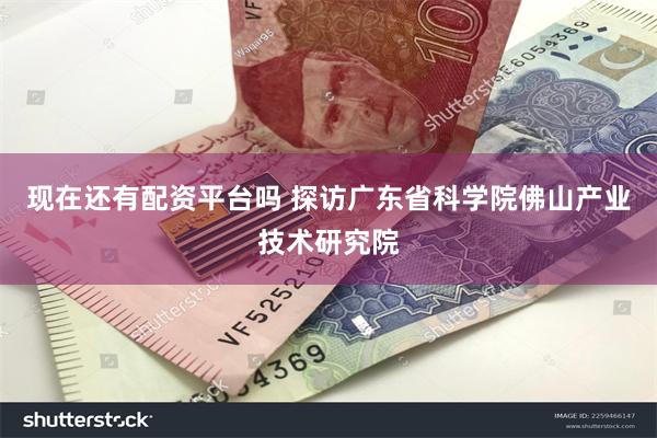 现在还有配资平台吗 探访广东省科学院佛山产业技术研究院