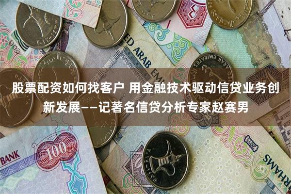 股票配资如何找客户 用金融技术驱动信贷业务创新发展——记著名信贷分析专家赵赛男