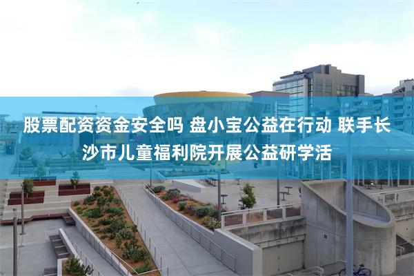 股票配资资金安全吗 盘小宝公益在行动 联手长沙市儿童福利院开展公益研学活