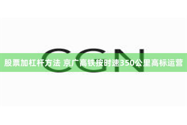 股票加杠杆方法 京广高铁按时速350公里高标运营