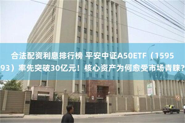 合法配资利息排行榜 平安中证A50ETF（159593）率先突破30亿元！核心资产为何愈受市场青睐？