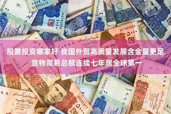 股票投资哪家好 我国外贸高质量发展含金量更足 货物贸易总额连续七年居全球第一