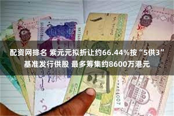 配资网排名 紫元元拟折让约66.44%按“5供3”基准发行供股 最多筹集约8600万港元