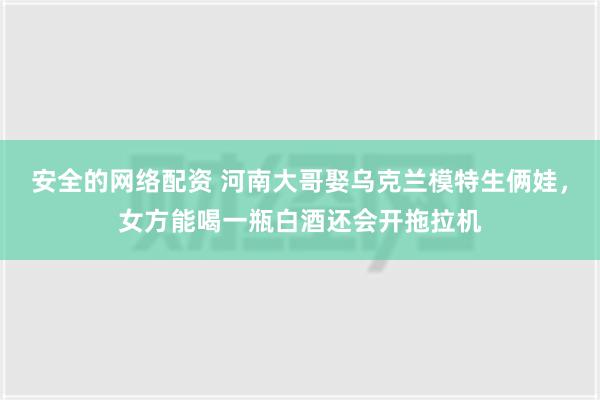 安全的网络配资 河南大哥娶乌克兰模特生俩娃，女方能喝一瓶白酒还会开拖拉机