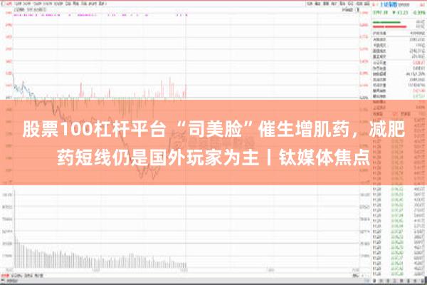 股票100杠杆平台 “司美脸”催生增肌药，减肥药短线仍是国外玩家为主丨钛媒体焦点