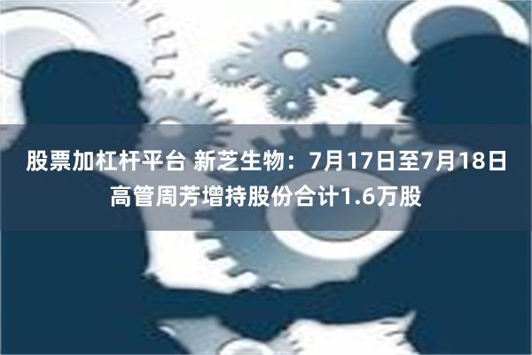 股票加杠杆平台 新芝生物：7月17日至7月18日高管周芳增持股份合计1.6万股