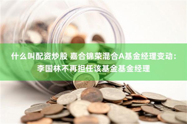 什么叫配资炒股 嘉合锦荣混合A基金经理变动：李国林不再担任该基金基金经理