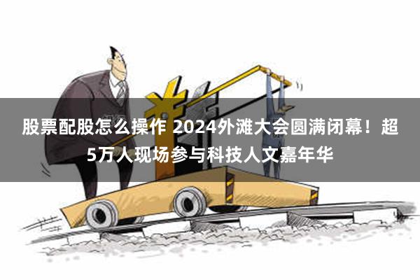 股票配股怎么操作 2024外滩大会圆满闭幕！超5万人现场参与科技人文嘉年华