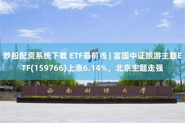 炒股配资系统下载 ETF最前线 | 富国中证旅游主题ETF(159766)上涨6.14%，北京主题走强