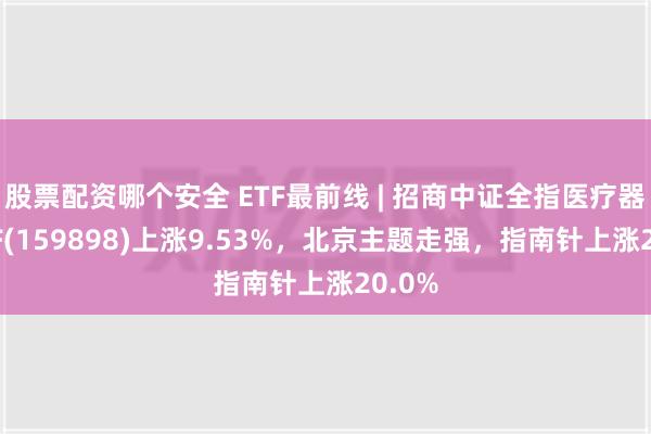 股票配资哪个安全 ETF最前线 | 招商中证全指医疗器械ETF(159898)上涨9.53%，北京主题走强，指南针上涨20.0%