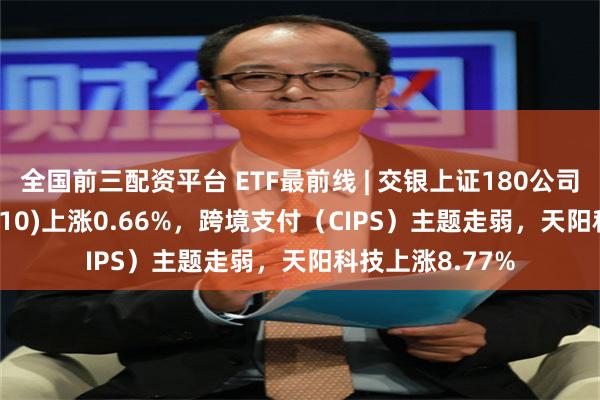 全国前三配资平台 ETF最前线 | 交银上证180公司治理ETF(510010)上涨0.66%，跨境支付（CIPS）主题走弱，天阳科技上涨8.77%