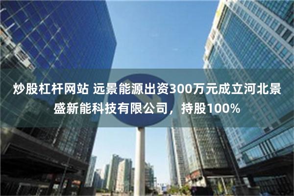 炒股杠杆网站 远景能源出资300万元成立河北景盛新能科技有限公司，持股100%