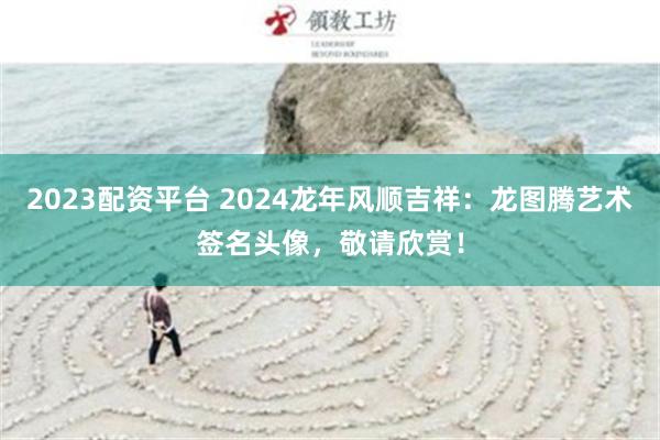 2023配资平台 2024龙年风顺吉祥：龙图腾艺术签名头像，敬请欣赏！