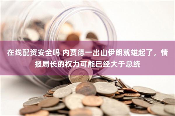 在线配资安全吗 内贾德一出山伊朗就雄起了，情报局长的权力可能已经大于总统