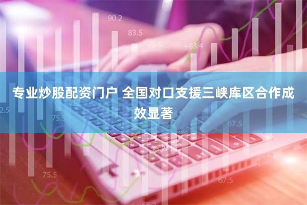 专业炒股配资门户 全国对口支援三峡库区合作成效显著