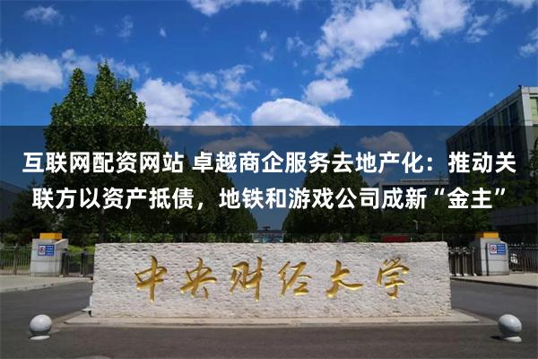 互联网配资网站 卓越商企服务去地产化：推动关联方以资产抵债，地铁和游戏公司成新“金主”