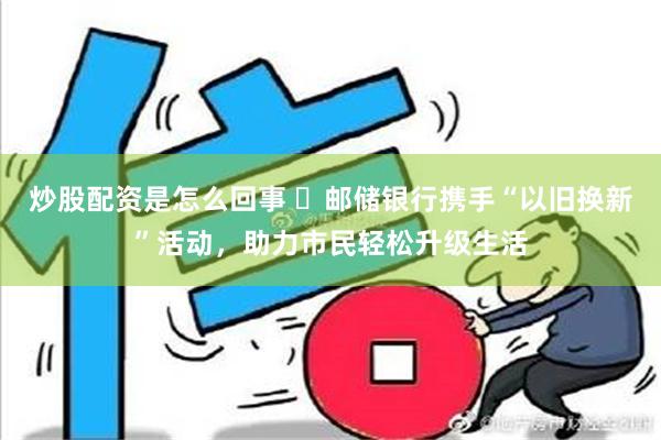 炒股配资是怎么回事 ​邮储银行携手“以旧换新”活动，助力市民轻松升级生活