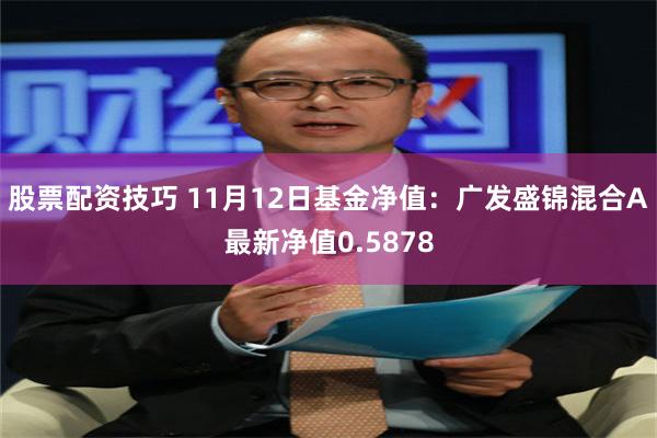 股票配资技巧 11月12日基金净值：广发盛锦混合A最新净值0.5878