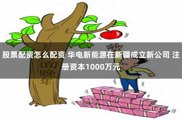 股票配资怎么配资 华电新能源在新疆成立新公司 注册资本1000万元