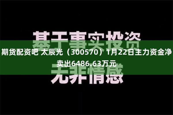 期货配资吧 太辰光（300570）1月22日主力资金净卖出6486.63万元